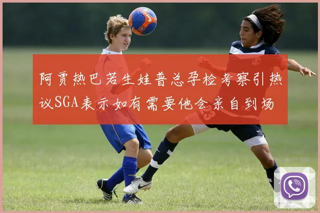 阿贾热巴若生娃普总孕检考察引热议SGA表示如有需要他会亲自到场