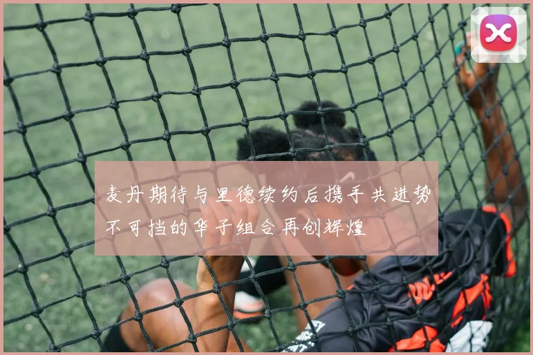 麦丹期待与里德续约后携手共进势不可挡的华子组合再创辉煌