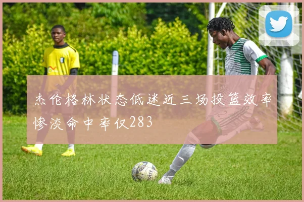 杰伦格林状态低迷近三场投篮效率惨淡命中率仅283