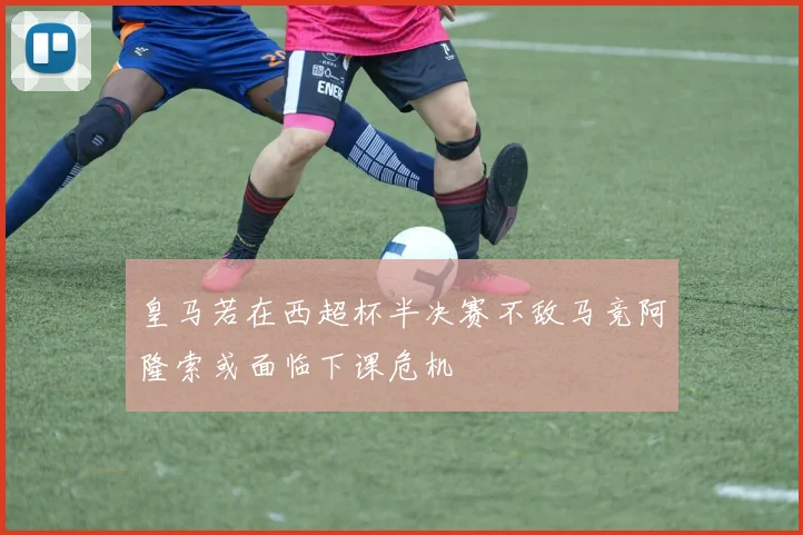 皇马若在西超杯半决赛不敌马竞阿隆索或面临下课危机
