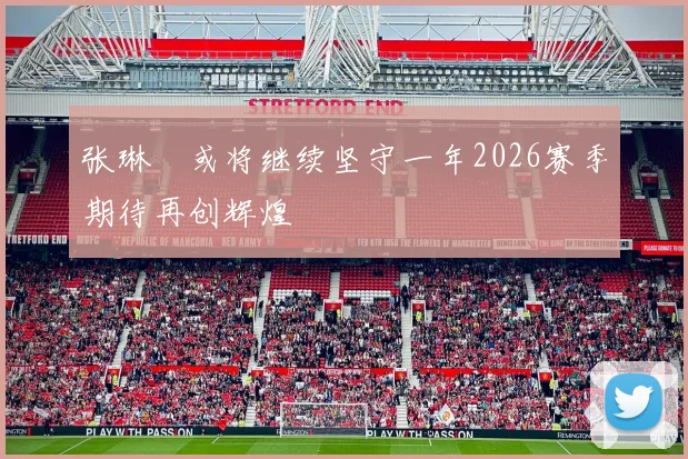 张琳芃或将继续坚守一年2026赛季期待再创辉煌