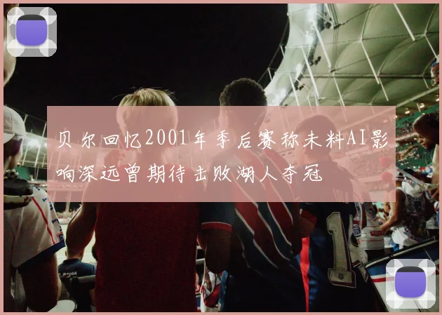 贝尔回忆2001年季后赛称未料AI影响深远曾期待击败湖人夺冠