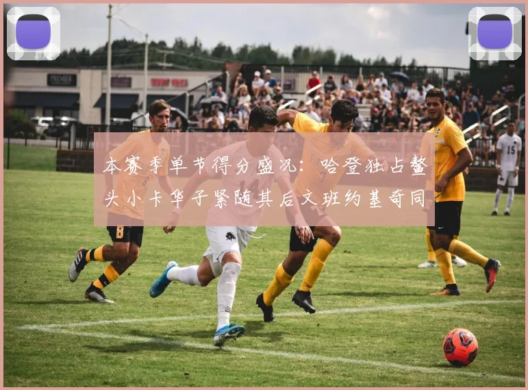 本赛季单节得分盛况：哈登独占鳌头小卡华子紧随其后文班约基奇同创佳绩