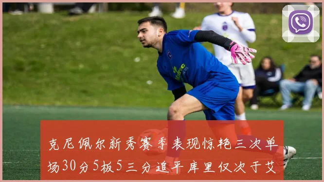 克尼佩尔新秀赛季表现惊艳三次单场30分5板5三分追平库里仅次于艾弗森