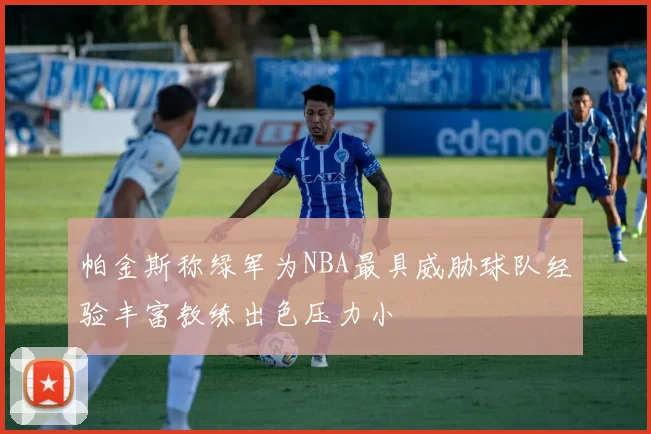 帕金斯称绿军为NBA最具威胁球队经验丰富教练出色压力小