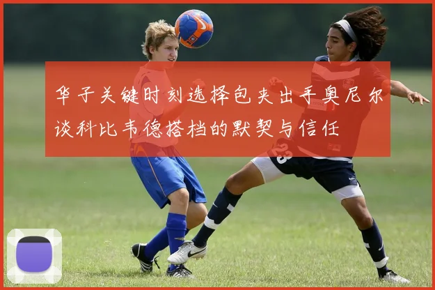 华子关键时刻选择包夹出手奥尼尔谈科比韦德搭档的默契与信任