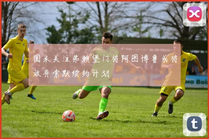 国米关注弗赖堡门将阿图博鲁或将放弃索默续约计划