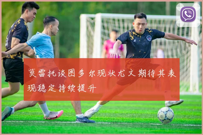 莫雷托谈图多尔现状尤文期待其表现稳定持续提升
