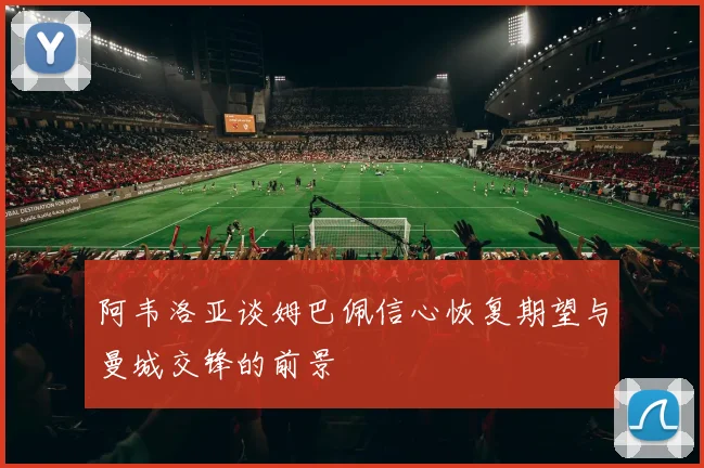 阿韦洛亚谈姆巴佩信心恢复期望与曼城交锋的前景