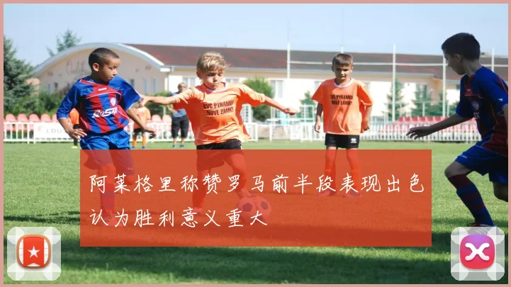 阿莱格里称赞罗马前半段表现出色认为胜利意义重大