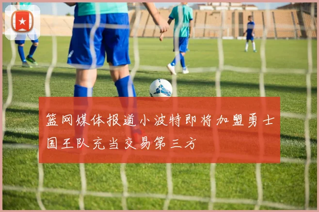 篮网媒体报道小波特即将加盟勇士国王队充当交易第三方