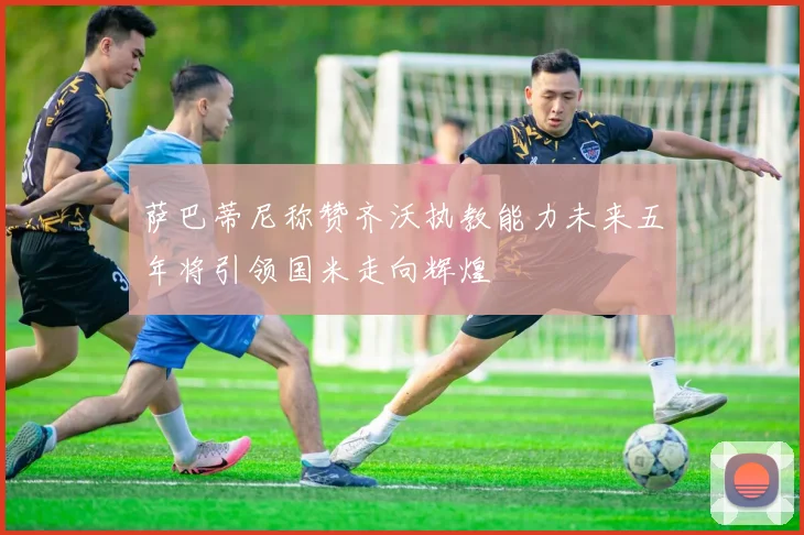 萨巴蒂尼称赞齐沃执教能力未来五年将引领国米走向辉煌