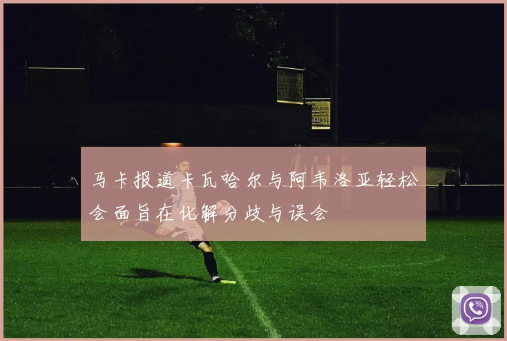 马卡报道卡瓦哈尔与阿韦洛亚轻松会面旨在化解分歧与误会