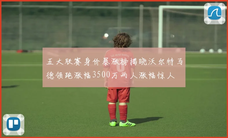 五大联赛身价暴涨榜揭晓沃尔特马德领跑涨幅3500万两人涨幅惊人
